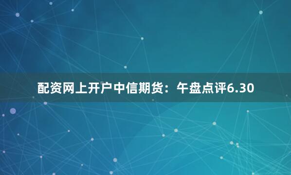 配资网上开户中信期货：午盘点评6.30
