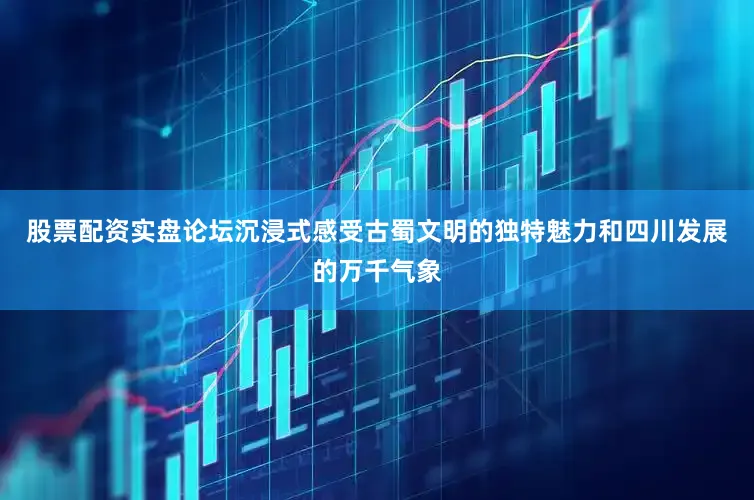 股票配资实盘论坛沉浸式感受古蜀文明的独特魅力和四川发展的万千气象