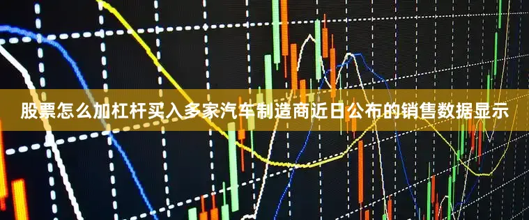 股票怎么加杠杆买入多家汽车制造商近日公布的销售数据显示