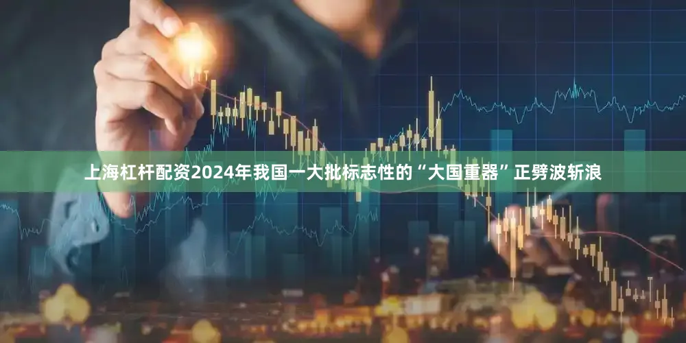 上海杠杆配资2024年我国一大批标志性的“大国重器”正劈波斩浪