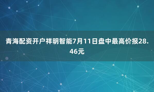 青海配资开户祥明智能7月11日盘中最高价报28.46元