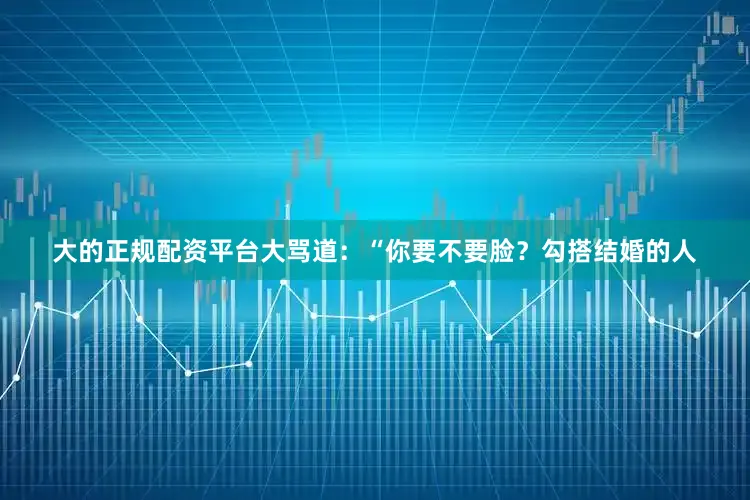 大的正规配资平台大骂道：“你要不要脸？勾搭结婚的人