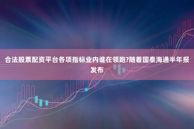 合法股票配资平台各项指标业内谁在领跑?随着国泰海通半年报发布