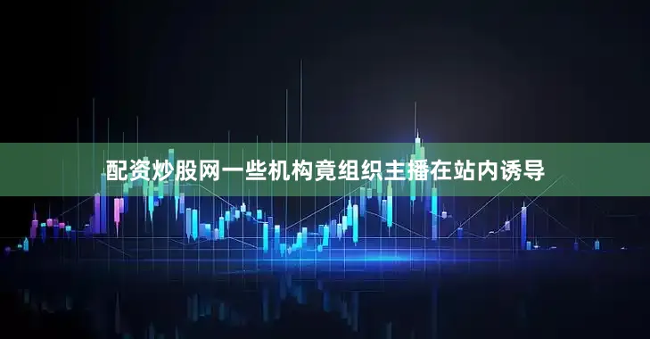 配资炒股网一些机构竟组织主播在站内诱导