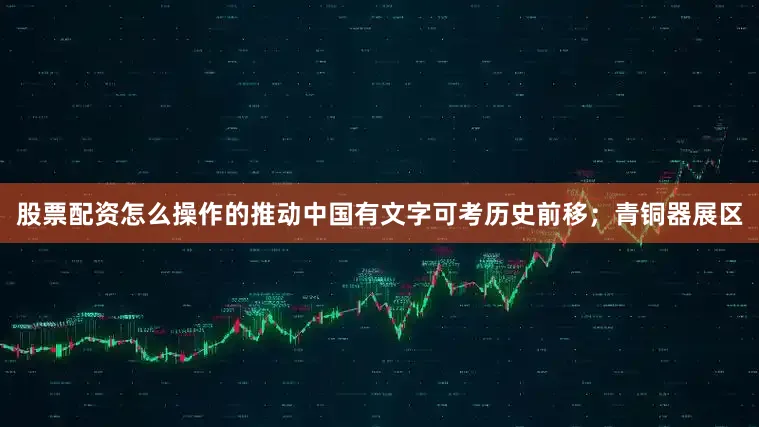 股票配资怎么操作的推动中国有文字可考历史前移；青铜器展区
